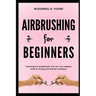 Airbrushing for Beginners: Mastering the Fundamentals of Air Art: Your Complete Guide to Starting with Airbrush Technique