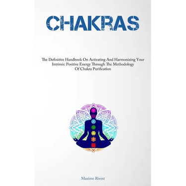 Chakras: The Definitive Handbook On Activating And Harmonizing Your Intrinsic Positive Energy Through The Methodology Of Chakra Purification