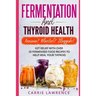 Fermentation and Thyroid Health: Anxious? Bloated? Sluggish? Get Relief with Over 20 Fermented Food Recipes to Help Heal Your Thyroid