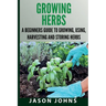 Growing Herbs A Beginners Guide to Growing, Using, Harvesting and Storing Herbs: The Complete Guide To Growing, Using and Cooking Herbs