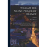 William the Silent, Prince of Orange: The Moderate Man of the Sixteenth Century: The Story of His Life As Told From His Own Letters, From Those of His