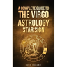 Virgo: A Complete Guide To The Virgo Astrology Star Sign (A Complete Guide To Astrology)