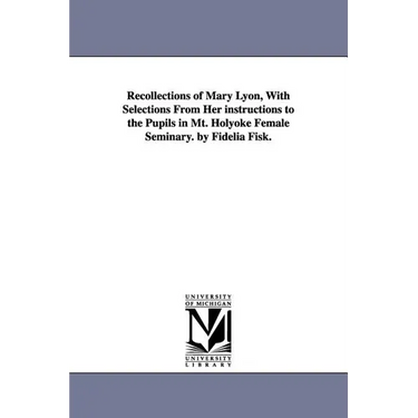 Recollections of Mary Lyon, With Selections From Her instructions to the Pupils in Mt. Holyoke Female Seminary. by Fidelia Fisk.