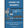 Arduino for Beginners: Programming, Electronics, and Building Projects
