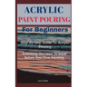 Acrylic Paint Pouring For Beginners: Step By Step Guide To Acrylic Pouring: Everthing You Need To know Before Your First Painting
