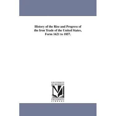 History of the Rise and Progress of the Iron Trade of the United States, Form 1621 to 1857.