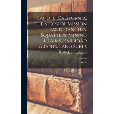 Land in California, the Story of Mission Land, Ranches, Squatters, Mining Claims, Railroad Grants, Land Scrip, Homesteads