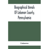 Biographical Annals Of Lebanon County, Pennsylvania: Containing Biographical Sketches Of Prominent Men And Representative Citizens And Of The Early Se