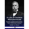 A Life of George Westinghouse: Biography of the Engineering Pioneer - his Electrical Inventions, Railway Air Brake and Successes in Business