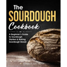 The Sourdough Cookbook: A Beginner's Guide to Sourdough Starters & Baking Sourdough Bread [Sourdough Bread Recipes]