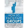 How to Facilitate Groups: 7 Easy Steps to Master Facilitation Skills, Facilitating Meetings, Group Discussions & Workshops