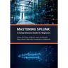 Mastering Splunk: A Comprehensive Guide for Beginners: Unlock the Power of Splunk: Learn Architecture, Setup, Search, Reporting, Visuali