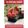 DIY Vegetable Garden: The Best Gardening Guide To Build At Home Your Garden For Growing A Healthy Vegetables, Herbs and Fruits